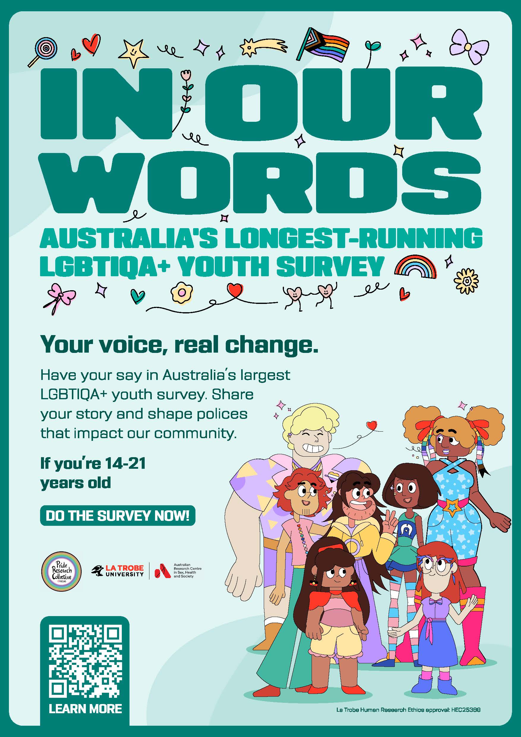 In Our Words poster, with text 'In Our Words: Australia's longest-running LGBTIQA+ youth survey: Your voice, real change. Have your say in Australia's largest LGBTIQA+ youth survey. Share your story and shape policies that impact our community. If you're 14-21 years old, do the survey now!' with logos of the Pride Research Collective and ARCSHS at La Trobe, a QR code, and and a design of a group of diverse queer folks drawn in a Korean cartoon style, plus lots of queer themed doodles of stars, hearts, flowers, flags, rainbows and lollipops