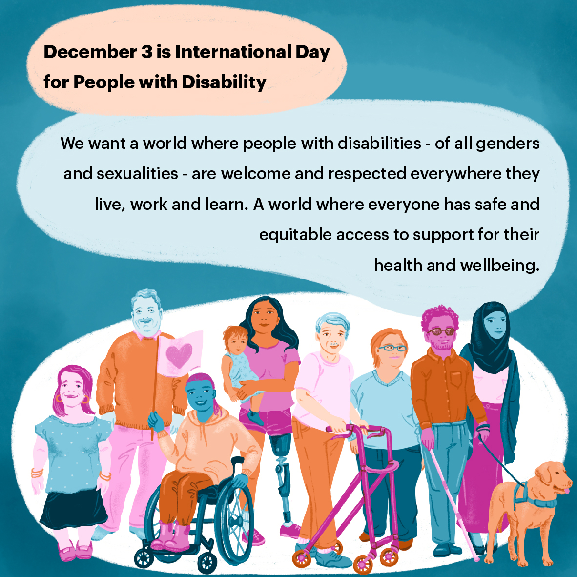 Illustration of a group of people with a disability of diverse genders and sexualities
looking happy. Text in image says: December 3 is International Day for People with Disability. We want a world where people with disabilities - of all genders and sexualities - are welcome and respected everywhere they live, work and learn. A world where everyone has safe and equitable access to support
for their health and wellbeing. 