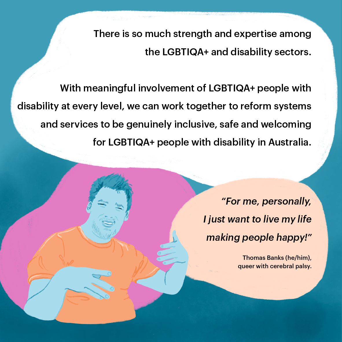 Portrait of Thomas, queer man with cerebral palsy. Text reads: There is so much strength
and expertise among the LGBTIQA+ and disability sectors. With meaningful involvement of LGBTIQA+ people with disability at every level, we can work together to reform systems and services to be genuinely inclusive, safe and welcoming for LGBTIQA+ people with disability in Australia. Quote from Thomas
reads: “For me, personally, I just want to live my life making people happy!” Thomas Banks (he/him), queer with Cerebral Palsy. 
