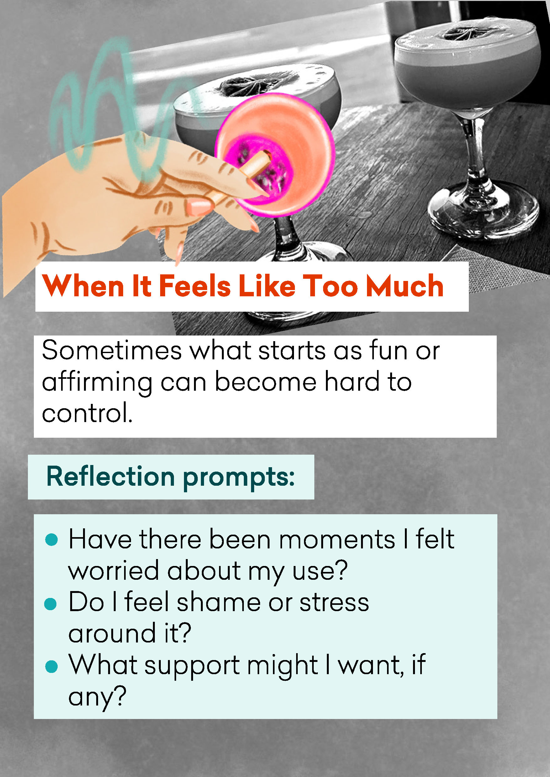 Text ‘When it feels like too much: Sometimes what starts as fun or affirming can become hard to control. Reflection prompts: * Have there been moments I felt worried about my use? * Do I feel shame or stress around it? * What support might I want, if any?’ with a drawing of a hand ashing a cigarette into a drink glass, and a photo of two foam-topped cocktails in coupe glasses