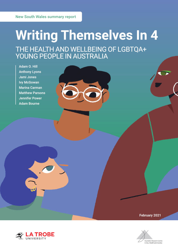 Book cover with design of three diverse cartoon people in bright colours on a blue-green gradient background, with text 'New South Wales summary report: Writing Themselves In 4: The health and wellbeing of LGBTQA+ young people in Australia, by Adam O. Hill, Anthony Lyons, Jami Jones, Ivy McGowan, Marina Carman, Matthew Parsons, Jennifer Power, Adam Bourne, February 2021’ and the logos of La Trobe University and the Australian Research Centre in Sex, Health and Society