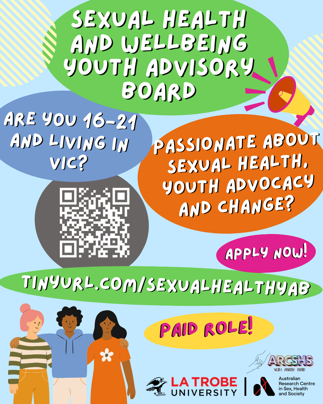 YAB recruitment socials tile Tile with text ‘Sexual health and wellbeing advisory board: Are you 16-21 and living in Vic? Passionate about sexual health, youth advocacy and change? Apply now! https://tinyurl.com/SexualHealthYAB - Paid role!’ with the logo of the Australian Research Centre in Sex, Health and Society at La Trobe University and a design of three cartoon people arm-in-arm, a cartoon megaphone and brightly-coloured blobs.