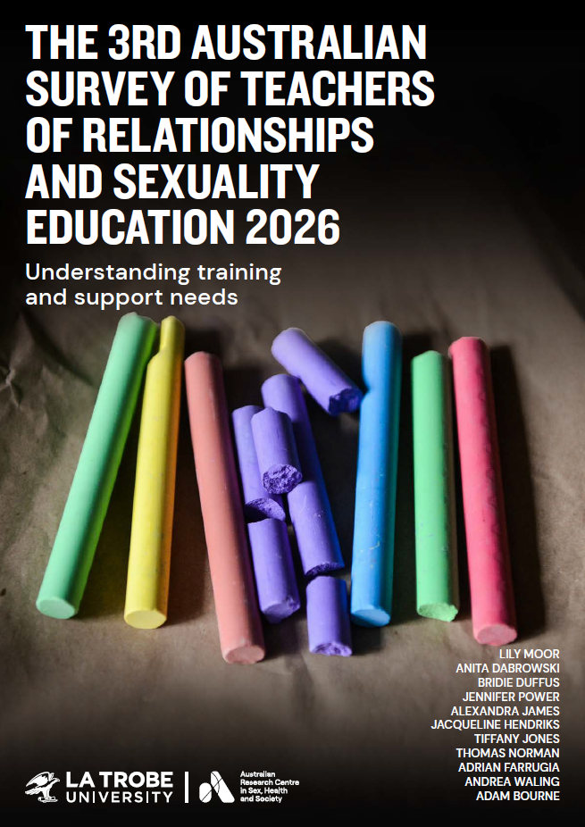 The 3rd Australian Survey of Teachers of Relationships and Sexuality Education 2026: Understanding training and support needs Cover of The 3rd Australian Survey of Teachers of Relationships and Sexuality Education 2026: Understanding training and support needs, by Lily Moor, Anita Dabrowski, Bridie Duffus, Jennifer Power, Alexandra James, Jaqueline Hendriks, Tiffany Jones, Thomas Norman, Adrian Farrugia, Andrea Waling and Adam Bourne, with the logo of the Australian Research Centre in Sex, Health and Society at La Trobe University and a photograph of brightly-colored sticks of chalk on a sheet of brown paper