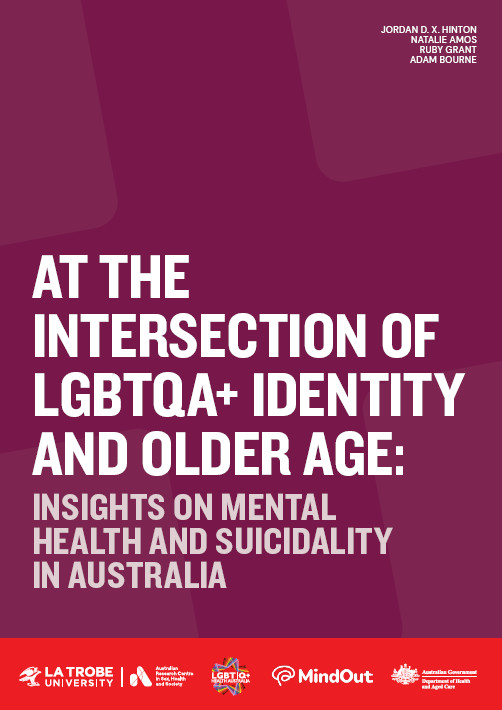 At the Intersection of LGBTQA+ Identity and Older Age: Insights on Mental Health and Suicidality in Australia Cover of 'LGBTQA+ Identity and Older Age: Insights on mental health and suicidality in Australia' by Jordan D. X. Hinton, Natalie Amos, Ruby Grant and Adam Bourne, with the logos of ARCSHS at La Trobe, LGBTIQ+ Health Australia, MindOut and the Australian Government Department of Health and Aged Care.