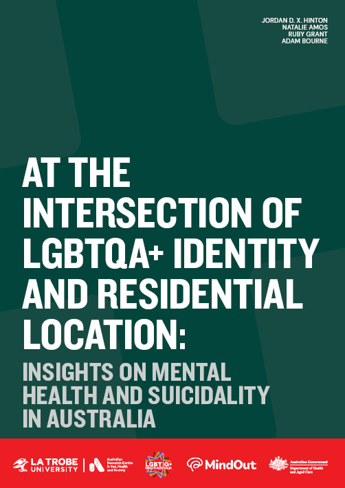 At the Intersection of LGBTQA+ Identity and Residential Location: Insights on Mental Health and Suicidality in Australia Cover of 'At the intersection of LGBTQA+ Identity and Residential Location: Insights on mental health and suicidality in Australia' by Jordan D. X. Hinton, Natalie Amos, Ruby Grant and Adam Bourne, with the logos of ARCSHS at La Trobe, LGBTIQ+ Health Australia, MindOut and the Australian Government Department of Health and Aged Care.