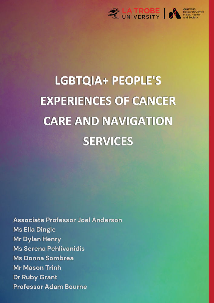 Cover of LGBTQIA+ people's experiences of cancer care and navigation services, by Associate Professor Joel Anderson, Ms Ella Dingle, Mr Dylan Henry, Ms Serena Pehlivanidis, Ms Donna Sombrea, Mr Mason Trinh, Dr Ruby Grant and Professor Adam Bourne, with the logo of the Australian Research Centre in Sex, Health and Society at La Trobe University and a design of an abstract painted colour gradient in rainbow colours.