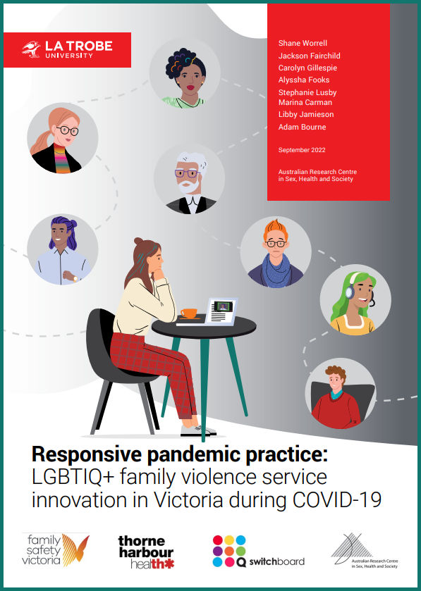 Cover of 'Responsive Pandemic Practice: LGBTIQ+ family violence service innovation in Victoria during COVID-19', by Shane Worrell, Jackson Fairchild, Carolyn Gillespie, Alyssha Fooks, Stephanie Lusby, Marina Carman, Libby Jamieson and Adam Bourne, September 2022, Australian Research Centre in Sex, Health and Society at La Trobe University, with the logos of La Trobe University, Family Safety Victoria, Thorne Harbour Health, Switchboard and ARCSHS, and a cartoon design of a person at a table with laptop and a coffee, surrounded by bubbles containing other diverse people joined by dashed lines