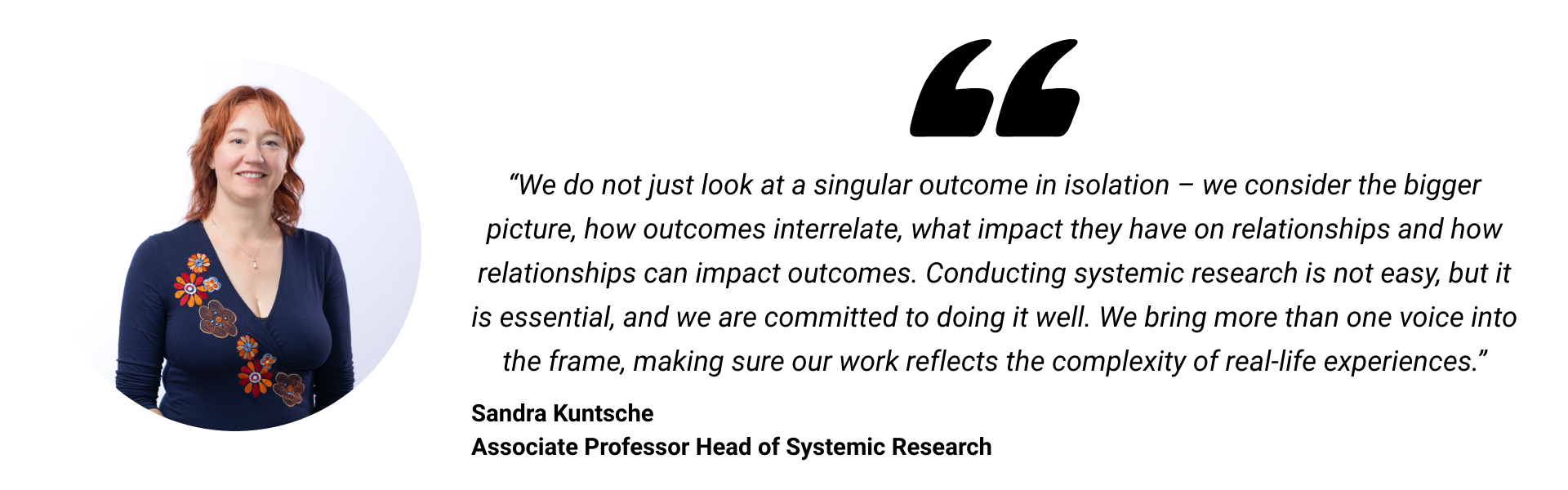 We do not just look at a singular outcome in isolation &ndash; we consider the bigger picture, how outcomes interrelate, what impact they have on relationships and how relationships can impact outcomes. Conducting systemic research is not easy, but it is essential, and we are committed to doing it well. We bring more than one voice into the frame, making sure our work reflects the complexity of real-life experiences.